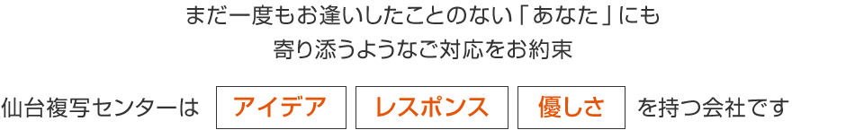 まだ一度もお逢いしたことのない「あなた」にも寄り添うようなご対応をお約束 仙台複写センターは アイデア レスポンス 優しさ を持つ会社です