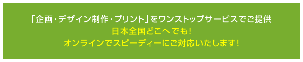 「企画・デザイン制作・プリント」をワンストップサービスでご提供日本全国どこへでも! オンラインでスピーディーにご対応いたします!